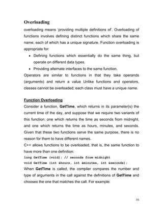 Overloading 
overloading means ‘providing multiple definitions of’. Overloading of functions involves defining distinct functions which share the same name, each of which has a unique signature. Function overloading is appropriate for: 
• Defining functions which essentially do the same thing, but operate on different data types. 
• Providing alternate interfaces to the same function. 
Operators are similar to functions in that they take operands (arguments) and return a value Unlike functions and operators, classes cannot be overloaded; each class must have a unique name. 
Function Overloading 
Consider a function, GetTime, which returns in its parameter(s) the current time of the day, and suppose that we require two variants of this function: one which returns the time as seconds from midnight, and one which returns the time as hours, minutes, and seconds. Given that these two functions serve the same purpose, there is no reason for them to have different names. 
C++ allows functions to be overloaded, that is, the same function to have more than one definition: 
long GetTime (void); // seconds from midnight 
void GetTime (int &hours, int &minutes, int &seconds); 
When GetTime is called, the compiler compares the number and type of arguments in the call against the definitions of GetTime and chooses the one that matches the call. For example: 
16 
 