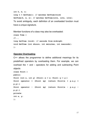 int h, m, s; 
long t = GetTime(); // matches GetTime(void) 
GetTime(h, m, s); // matches GetTime(int&, int&, int&); 
To avoid ambiguity, each definition of an overloaded function must have a unique signature. 
Member functions of a class may also be overloaded: 
class Time { 
//... 
long GetTime (void); // seconds from midnight 
void GetTime (int &hours, int &minutes, int &seconds); 
}; 
Operator Overloading 
C++ allows the programmer to define additional meanings for its predefined operators by overloading them. For example, we can overload the + and - operators for adding and subtracting Point objects: 
class Point { 
public: 
Point (int x, int y) {Point::x = x; Point::y = y;} 
Point operator + (Point &p) {return Point(x + p.x,y + p.y);} 
Point operator - (Point &p) {return Point(x - p.x,y - p.y);} 
private: 
int x, y; 
}; 
17 
 