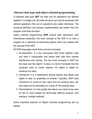 Abstract data type and object oriented programming 
In Abstract data type ADT the data and its operations are defined together in a single unit. the data structure can only be accessed with defined operations this set of operations are called interfaces. The structural definition and process implementation are hidden from the program units that use them. 
object oriented programming OOP extend data abstraction with inheritances properties. the main concept of the OOP is to view a program as a collection of interacting objects which are created with the concept of the ADT. 
All OOP languages share three common concepts: 
1. Encapsulation: It is the mechanism that binds together code and data it manipulates and keeps both safe from outside interference and misuse. The two most concepts in OOP are the class and the object> A class is a kind of template that the computer uses to create objects> An object is called an instance of a class. 
2. inheritance: it is a relationship among classes that allows one object to take on properties of another. Typically, OOP uses inheritance to construct new class from an existing class, the new class can be described as “a type of” the existing class. 
3. Polymorphism: It is the quality that allows one name to be used for two or more related but technically different purpose “one interface, multiple methods” 
Some important features of Object Oriented programming are as follows: 
2 
 