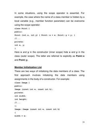 In some situations, using the scope operator is essential. For example, the case where the name of a class member is hidden by a local variable (e.g., member function parameter) can be overcome using the scope operator: 
class Point { 
public: 
Point (int x, int y) { Point::x = x; Point::y = y; } 
//... 
private: 
int x, y; 
} 
Here x and y in the constructor (inner scope) hide x and y in the class (outer scope). The latter are referred to explicitly as Point::x and Point::y. 
Member Initialization List 
There are two ways of initializing the data members of a class. The first approach involves initializing the data members using assignments in the body of a constructor. For example: 
class Image { 
public: 
Image (const int w, const int h); 
private: 
int width; 
int height; 
//... 
}; 
Image::Image (const int w, const int h) 
{ 
width = w; 
24 
 