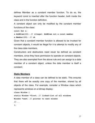 defines Member as a constant member function. To do so, the keyword const is inserted after the function header, both inside the class and in the function definition. 
A constant object can only be modified by the constant member functions of the class: 
const Set s; 
s.AddElem(10); // illegal: AddElem not a const member 
s.Member(10); // ok 
Given that a constant member function is allowed to be invoked for constant objects, it would be illegal for it to attempt to modify any of the class data members. 
Constructors and destructors need never be defined as constant members, since they have permission to operate on constant objects. They are also exempted from the above rule and can assign to a data member of a constant object, unless the data member is itself a constant. 
Static Members 
A data member of a class can be defined to be static. This ensures that there will be exactly one copy of the member, shared by all objects of the class. For example, consider a Window class which represents windows on a bitmap display: 
class Window { 
static Window *first; // linked-list of all windows 
Window *next; // pointer to next window 
//... 
}; 
27 
 