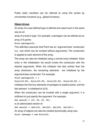 Public static members can be referred to using this syntax by nonmember functions (e.g., global functions). 
Object Arrays 
An array of a user-defined type is defined and used much in the same way as an 
array of a built-in type. For example, a pentagon can be defined as an array of 5 points: 
Point pentagon[5]; 
This definition assumes that Point has an ‘argument-less’ constructor (i.e., one which can be invoked without arguments). The constructor is applied to each element of the array. 
The array can also be initialized using a normal array initializer. Each entry in the initialization list would invoke the constructor with the desired arguments. When the initializer has less entries than the array dimension, the remaining elements are initialized by the argument-less constructor. For example, 
Point pentagon[5] = { 
Point(10,20), Point(10,30), Point(20,30), Point(30,20) }; 
initializes the first four elements of pentagon to explicit points, and the last element is initialized to (0,0). 
When the constructor can be invoked with a single argument, it is sufficient to just specify the argument. For example, 
Set sets[4] = {10, 20, 20, 30}; 
is an abbreviated version of: 
Set sets[4] = {Set(10), Set(20), Set(20), Set(30)}; 
An array of objects can also be created dynamically using new: 
Point *petagon = new Point[5]; 
29 
 