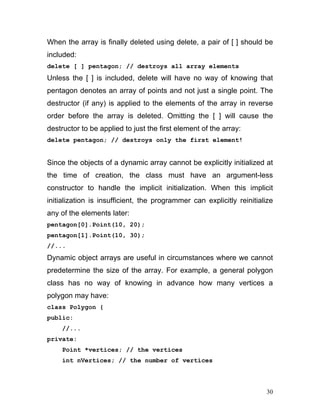 When the array is finally deleted using delete, a pair of [ ] should be included: 
delete [ ] pentagon; // destroys all array elements 
Unless the [ ] is included, delete will have no way of knowing that pentagon denotes an array of points and not just a single point. The destructor (if any) is applied to the elements of the array in reverse order before the array is deleted. Omitting the [ ] will cause the destructor to be applied to just the first element of the array: 
delete pentagon; // destroys only the first element! 
Since the objects of a dynamic array cannot be explicitly initialized at the time of creation, the class must have an argument-less constructor to handle the implicit initialization. When this implicit initialization is insufficient, the programmer can explicitly reinitialize any of the elements later: 
pentagon[0].Point(10, 20); 
pentagon[1].Point(10, 30); 
//... 
Dynamic object arrays are useful in circumstances where we cannot predetermine the size of the array. For example, a general polygon class has no way of knowing in advance how many vertices a polygon may have: 
class Polygon { 
public: 
//... 
private: 
Point *vertices; // the vertices 
int nVertices; // the number of vertices 
30 
 