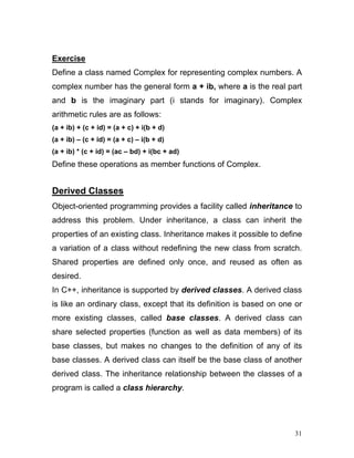 Exercise 
Define a class named Complex for representing complex numbers. A complex number has the general form a + ib, where a is the real part and b is the imaginary part (i stands for imaginary). Complex arithmetic rules are as follows: 
(a + ib) + (c + id) = (a + c) + i(b + d) 
(a + ib) – (c + id) = (a + c) – i(b + d) 
(a + ib) * (c + id) = (ac – bd) + i(bc + ad) 
Define these operations as member functions of Complex. 
Derived Classes 
Object-oriented programming provides a facility called inheritance to address this problem. Under inheritance, a class can inherit the properties of an existing class. Inheritance makes it possible to define a variation of a class without redefining the new class from scratch. Shared properties are defined only once, and reused as often as desired. 
In C++, inheritance is supported by derived classes. A derived class is like an ordinary class, except that its definition is based on one or more existing classes, called base classes. A derived class can share selected properties (function as well as data members) of its base classes, but makes no changes to the definition of any of its base classes. A derived class can itself be the base class of another derived class. The inheritance relationship between the classes of a program is called a class hierarchy. 
31 
 