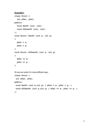 Example1: 
class Point { 
int xVal, yVal; 
public: 
void SetPt (int, int); 
void OffsetPt (int, int); 
}; 
void Point::SetPt (int x, int y) 
{ 
xVal = x; 
yVal = y; 
} 
void Point::OffsetPt (int x, int y) 
{ 
xVal += x; 
yVal += y; 
} 
Or we can write it in more efficient way : 
class Point { 
int xVal, yVal; 
public: 
void SetPt (int x,int y) { xVal = x; yVal = y; } 
void OffsetPt (int x,int y) { xVal += x; yVal += y; } 
}; 
4 
 
