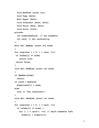 void RmvElem (const int); 
void Copy (Set&); 
Bool Equal (Set&); 
void Intersect (Set&, Set&); 
void Union (Set&, Set&); 
void Print (void); 
private: 
int elems[maxCard]; // set elements 
int card; // set cardinality 
}; 
Bool Set::Member (const int elem) 
{ 
for (register i = 0; i < card; ++i) 
if (elems[i] == elem) 
return true; 
return false; 
} 
void Set::AddElem (const int elem) 
{ 
if (Member(elem)) 
return; 
if (card < maxCard) 
elems[card++] = elem; 
else 
cout << "Set overflown"; 
} 
void Set::RmvElem (const int elem) 
{ 
for (register i = 0; i < card; ++i) 
if (elems[i] == elem) { 
for (; i < card-1; ++i) // shift elements left 
elems[i] = elems[i+1]; 
6 
 