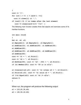 { 
cout << "{"; 
for (int i = 0; i < card-1; ++i) 
cout << elems[i] << ","; 
if (card > 0) // no comma after the last element 
cout << elems[card-1]<< "}n"; } 
The following main function creates three Set objects and exercises some of its member functions. 
int main (void) 
{ 
Set s1, s2, s3; 
s1.EmptySet(); s2.EmptySet(); s3.EmptySet(); 
s1.AddElem(10); s1.AddElem(20); s1.AddElem(30); s1.AddElem(40); 
s2.AddElem(30); s2.AddElem(50); s2.AddElem(10); s2.AddElem(60); 
cout << "s1 = "; s1.Print(); 
cout << "s2 = "; s2.Print(); 
s2.RmvElem(50); cout << "s2 - {50} = "; s2.Print(); 
if (s1.Member(20)) cout << "20 is in s1n"; 
s1.Intersect(s2,s3); cout << "s1 intsec s2 = "; s3.Print(); 
s1.Union(s2,s3); cout << "s1 union s2 = "; s3.Print(); 
if (!s1.Equal(s2)) cout << "s1 /= s2n"; 
return 0; 
} 
When run, the program will produce the following output: 
s1 = {10,20,30,40} 
s2 = {30,50,10,60} 
8 
 