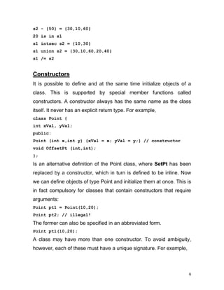 s2 - {50} = {30,10,60} 
20 is in s1 
s1 intsec s2 = {10,30} 
s1 union s2 = {30,10,60,20,40} 
s1 /= s2 
Constructors 
It is possible to define and at the same time initialize objects of a class. This is supported by special member functions called constructors. A constructor always has the same name as the class itself. It never has an explicit return type. For example, 
class Point { 
int xVal, yVal; 
public: 
Point (int x,int y) {xVal = x; yVal = y;} // constructor 
void OffsetPt (int,int); 
}; 
Is an alternative definition of the Point class, where SetPt has been replaced by a constructor, which in turn is defined to be inline. Now we can define objects of type Point and initialize them at once. This is in fact compulsory for classes that contain constructors that require arguments: 
Point pt1 = Point(10,20); 
Point pt2; // illegal! 
The former can also be specified in an abbreviated form. 
Point pt1(10,20); 
A class may have more than one constructor. To avoid ambiguity, however, each of these must have a unique signature. For example, 
9 
 