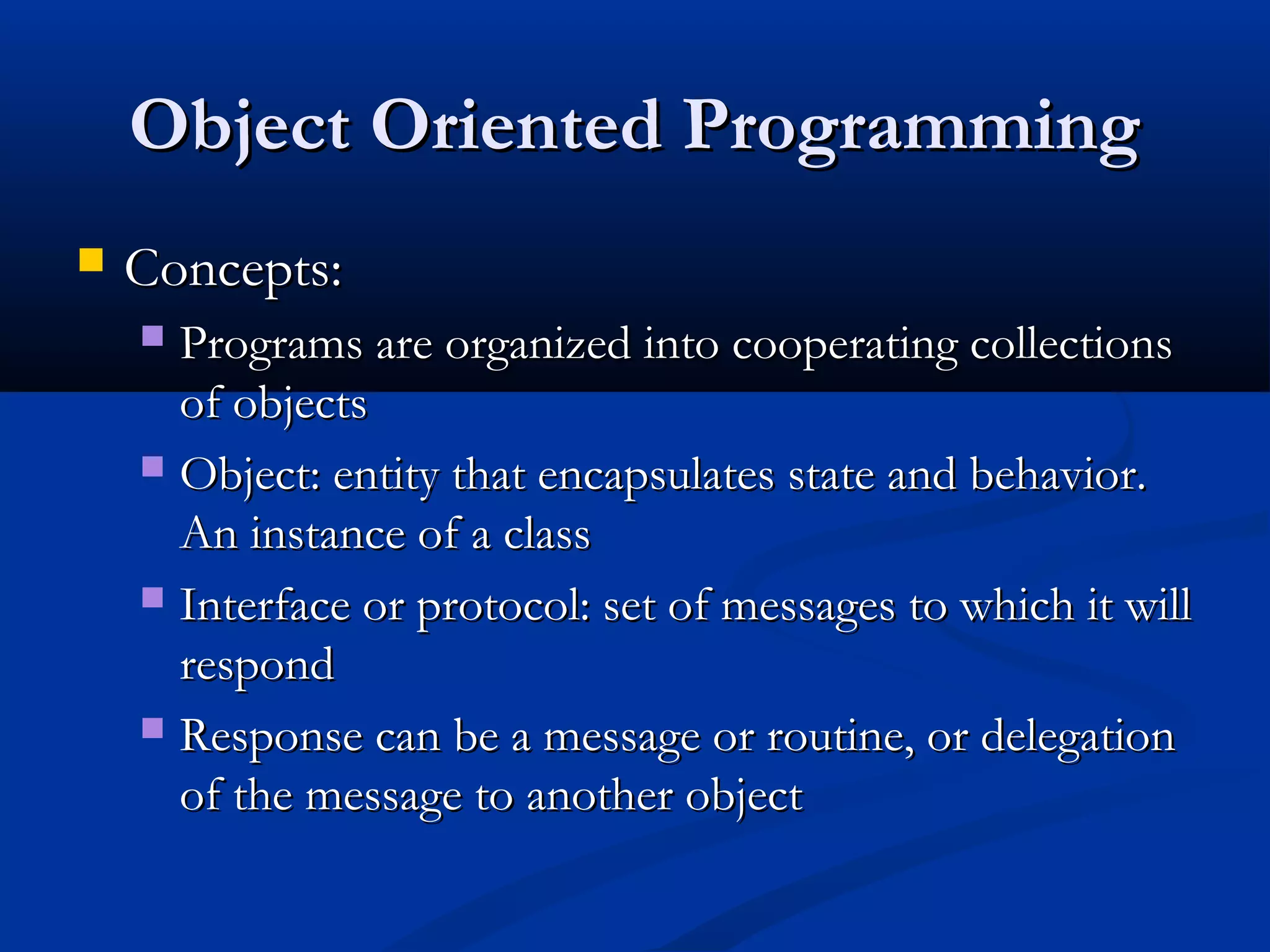 Object Oriented ProgrammingObject Oriented Programming
 Concepts:Concepts:
 Programs are organized into cooperating collectionsPrograms are organized into cooperating collections
of objectsof objects
 Object: entity that encapsulates state and behavior.Object: entity that encapsulates state and behavior.
An instance of a classAn instance of a class
 Interface or protocol: set of messages to which it willInterface or protocol: set of messages to which it will
respondrespond
 Response can be a message or routine, or delegationResponse can be a message or routine, or delegation
of the message to another objectof the message to another object
 