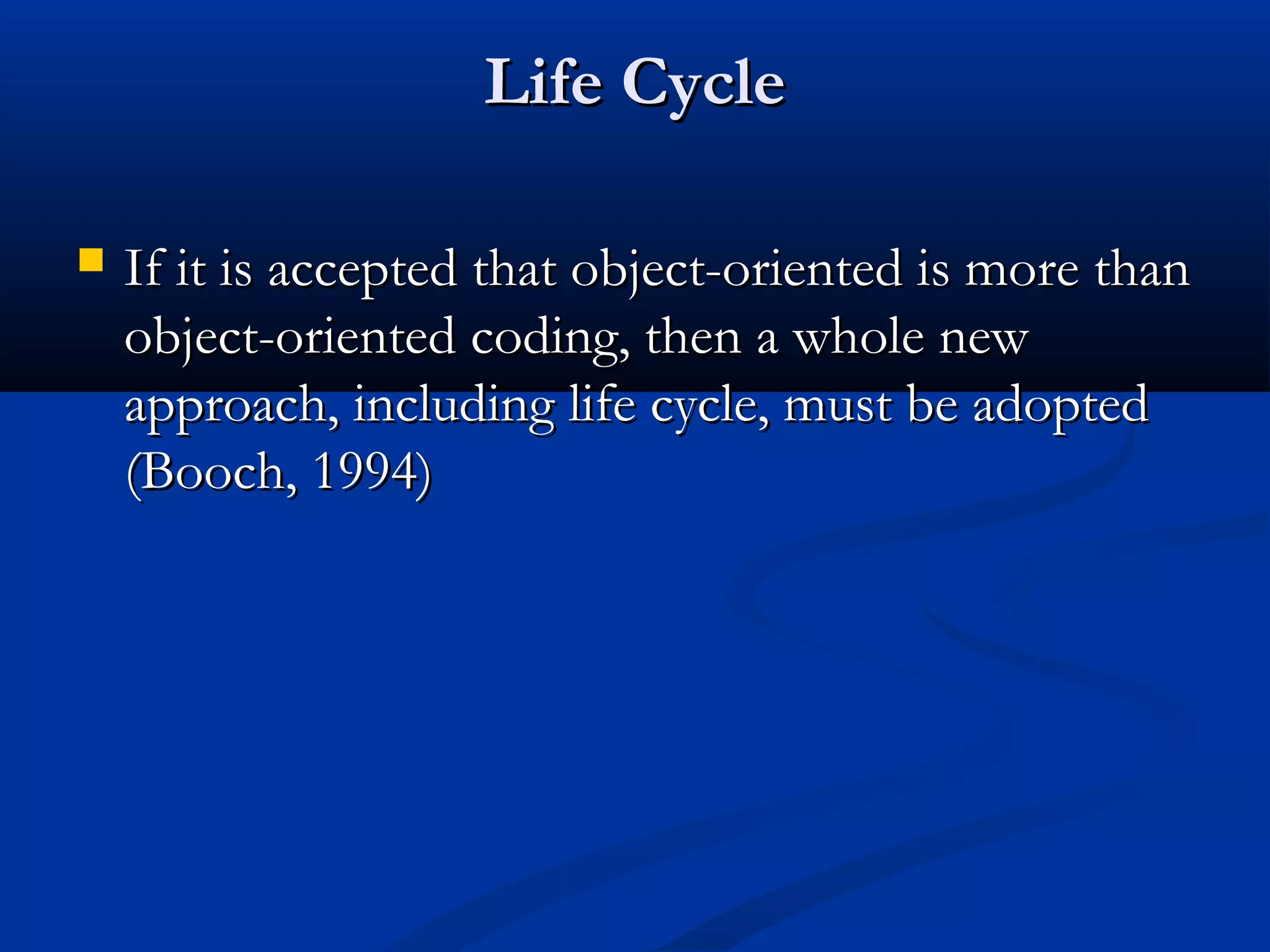 Life CycleLife Cycle
 If it is accepted that object-oriented is more thanIf it is accepted that object-oriented is more than
object-oriented coding, then a whole newobject-oriented coding, then a whole new
approach, including life cycle, must be adoptedapproach, including life cycle, must be adopted
(Booch, 1994)(Booch, 1994)
 