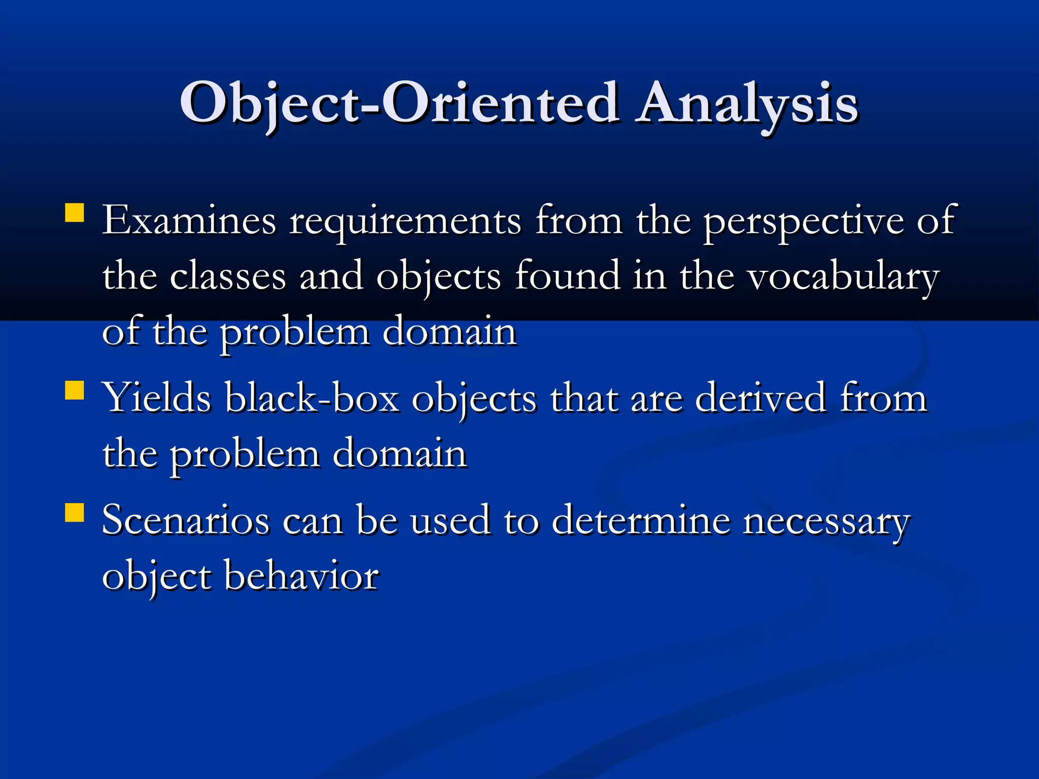 Object-Oriented AnalysisObject-Oriented Analysis
 Examines requirements from the perspective ofExamines requirements from the perspective of
the classes and objects found in the vocabularythe classes and objects found in the vocabulary
of the problem domainof the problem domain
 Yields black-box objects that are derived fromYields black-box objects that are derived from
the problem domainthe problem domain
 Scenarios can be used to determine necessaryScenarios can be used to determine necessary
object behaviorobject behavior
 
