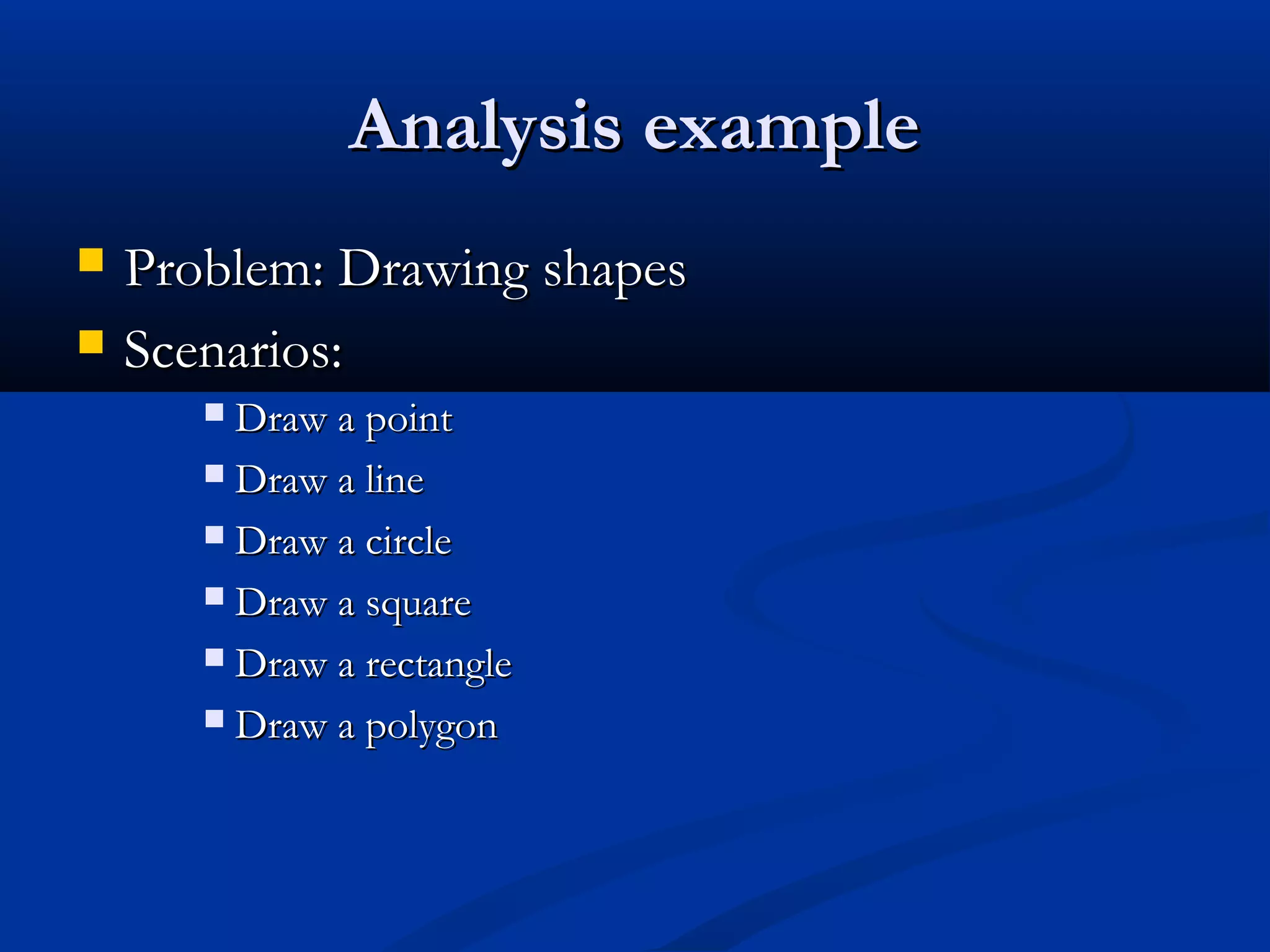 Analysis exampleAnalysis example
 Problem: Drawing shapesProblem: Drawing shapes
 Scenarios:Scenarios:
 Draw a pointDraw a point
 Draw a lineDraw a line
 Draw a circleDraw a circle
 Draw a squareDraw a square
 Draw a rectangleDraw a rectangle
 Draw a polygonDraw a polygon
 
