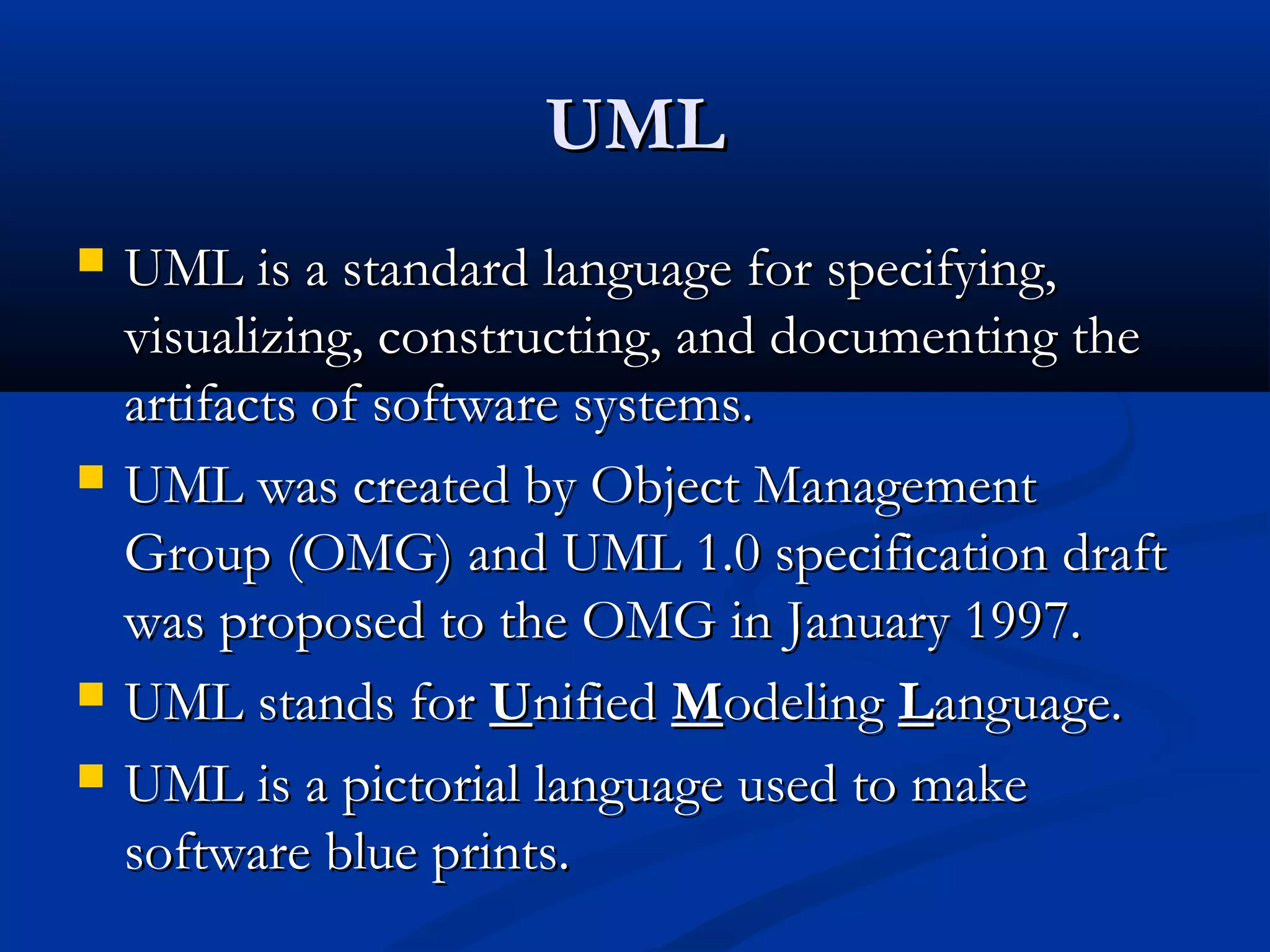 UMLUML
 UML is a standard language for specifying,UML is a standard language for specifying,
visualizing, constructing, and documenting thevisualizing, constructing, and documenting the
artifacts of software systems.artifacts of software systems.
 UML was created by Object ManagementUML was created by Object Management
Group (OMG) and UML 1.0 specification draftGroup (OMG) and UML 1.0 specification draft
was proposed to the OMG in January 1997.was proposed to the OMG in January 1997.
 UML stands forUML stands for UUnifiednified MModelingodeling LLanguage.anguage.
 UML is a pictorial language used to makeUML is a pictorial language used to make
software blue prints.software blue prints.
 