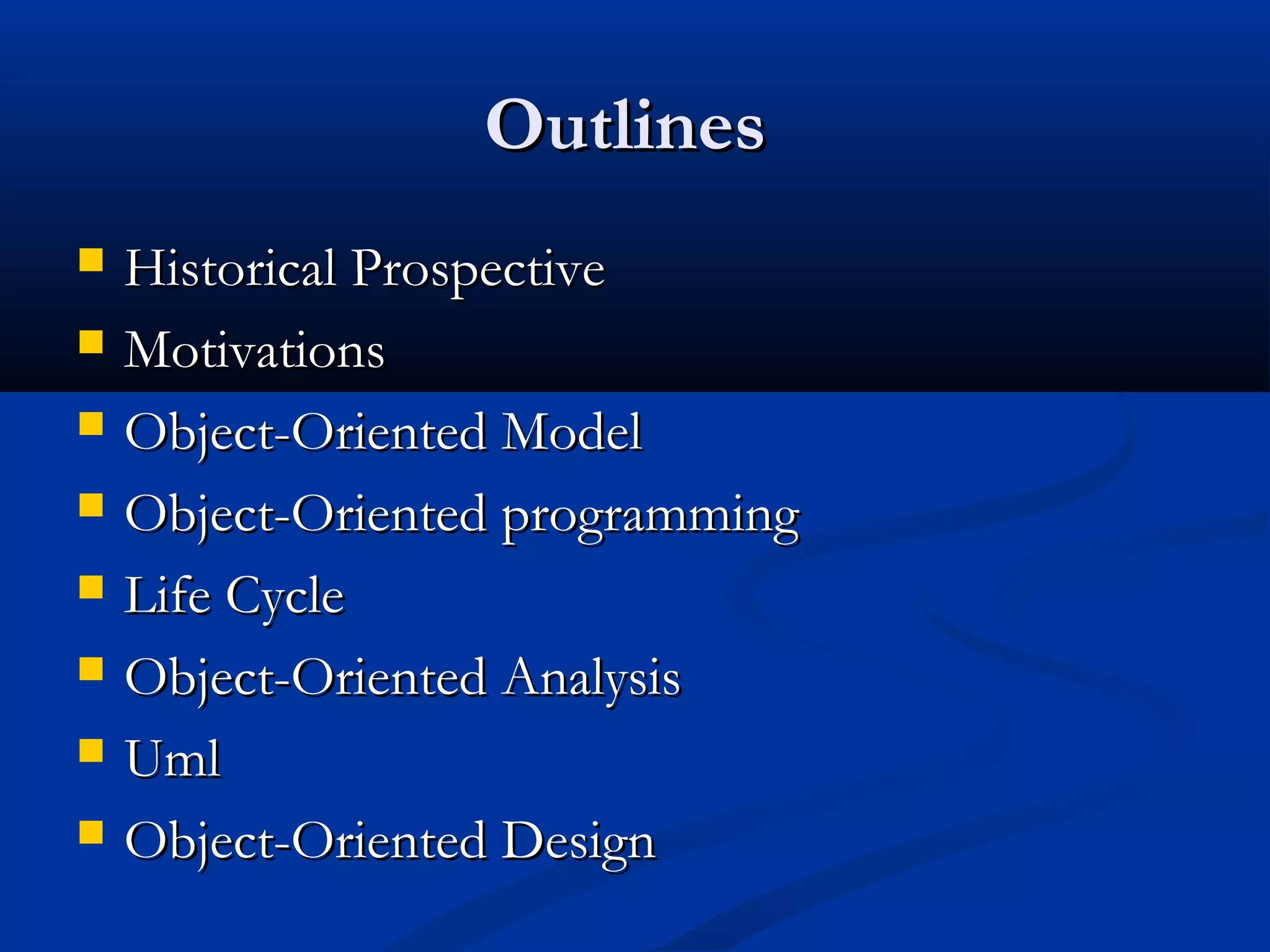 OutlinesOutlines
 Historical ProspectiveHistorical Prospective
 MotivationsMotivations
 Object-Oriented ModelObject-Oriented Model
 Object-Oriented programmingObject-Oriented programming
 Life CycleLife Cycle
 Object-Oriented AnalysisObject-Oriented Analysis
 UmlUml
 Object-Oriented DesignObject-Oriented Design
 