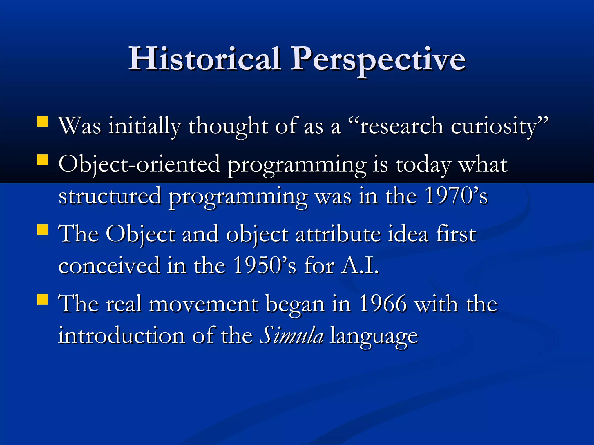 Historical PerspectiveHistorical Perspective
 Was initially thought of as a “research curiosity”Was initially thought of as a “research curiosity”
 Object-oriented programming is today whatObject-oriented programming is today what
structured programming was in the 1970’sstructured programming was in the 1970’s
 The Object and object attribute idea firstThe Object and object attribute idea first
conceived in the 1950’s for A.I.conceived in the 1950’s for A.I.
 The real movement began in 1966 with theThe real movement began in 1966 with the
introduction of theintroduction of the SimulaSimula languagelanguage
 