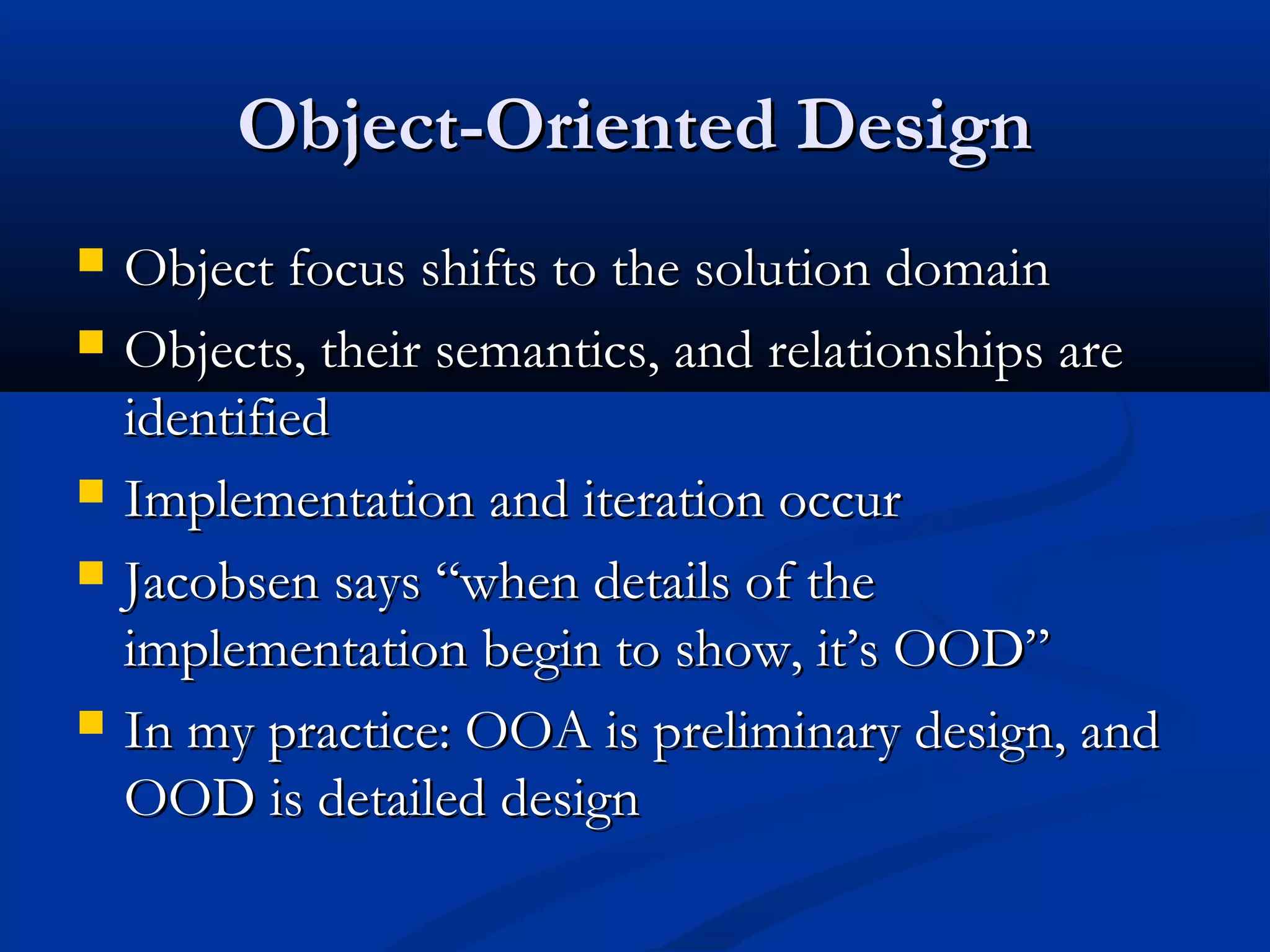 Object-Oriented DesignObject-Oriented Design
 Object focus shifts to the solution domainObject focus shifts to the solution domain
 Objects, their semantics, and relationships areObjects, their semantics, and relationships are
identifiedidentified
 Implementation and iteration occurImplementation and iteration occur
 Jacobsen says “when details of theJacobsen says “when details of the
implementation begin to show, it’s OOD”implementation begin to show, it’s OOD”
 In my practice: OOA is preliminary design, andIn my practice: OOA is preliminary design, and
OOD is detailed designOOD is detailed design
 