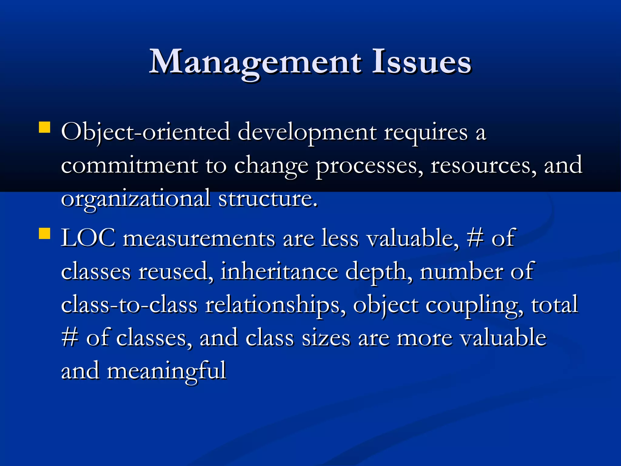 Management IssuesManagement Issues
 Object-oriented development requires aObject-oriented development requires a
commitment to change processes, resources, andcommitment to change processes, resources, and
organizational structure.organizational structure.
 LOC measurements are less valuable, # ofLOC measurements are less valuable, # of
classes reused, inheritance depth, number ofclasses reused, inheritance depth, number of
class-to-class relationships, object coupling, totalclass-to-class relationships, object coupling, total
# of classes, and class sizes are more valuable# of classes, and class sizes are more valuable
and meaningfuland meaningful
 
