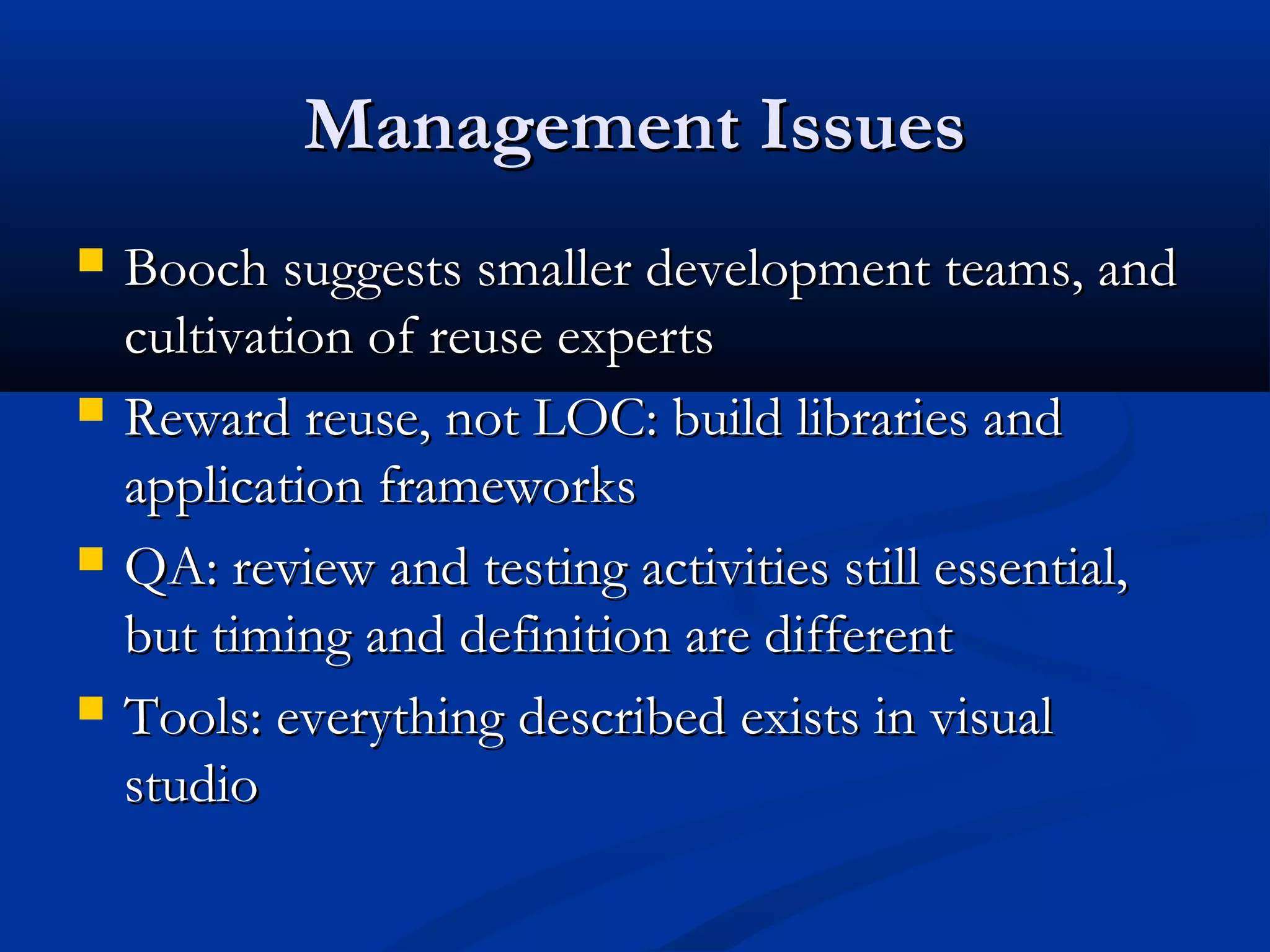 Management IssuesManagement Issues
 Booch suggests smaller development teams, andBooch suggests smaller development teams, and
cultivation of reuse expertscultivation of reuse experts
 Reward reuse, not LOC: build libraries andReward reuse, not LOC: build libraries and
application frameworksapplication frameworks
 QA: review and testing activities still essential,QA: review and testing activities still essential,
but timing and definition are differentbut timing and definition are different
 Tools: everything described exists in visualTools: everything described exists in visual
studiostudio
 