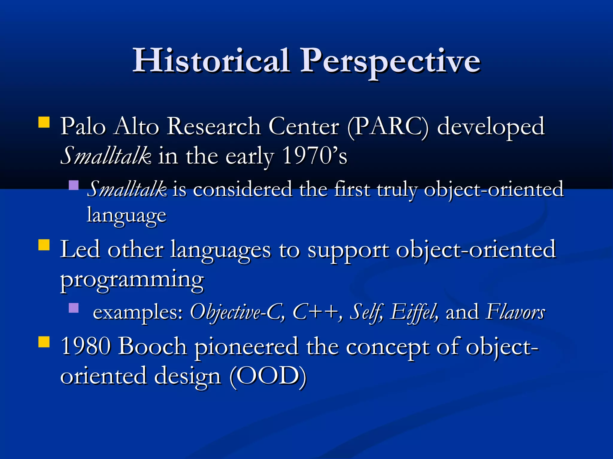 Historical PerspectiveHistorical Perspective
 Palo Alto Research Center (PARC) developedPalo Alto Research Center (PARC) developed
SmalltalkSmalltalk in the early 1970’sin the early 1970’s
 SmalltalkSmalltalk is considered the first truly object-orientedis considered the first truly object-oriented
languagelanguage
 Led other languages to support object-orientedLed other languages to support object-oriented
programmingprogramming
 examples:examples: Objective-C, C++, Self, Eiffel,Objective-C, C++, Self, Eiffel, andand FlavorsFlavors
 1980 Booch pioneered the concept of object-1980 Booch pioneered the concept of object-
oriented design (OOD)oriented design (OOD)
 