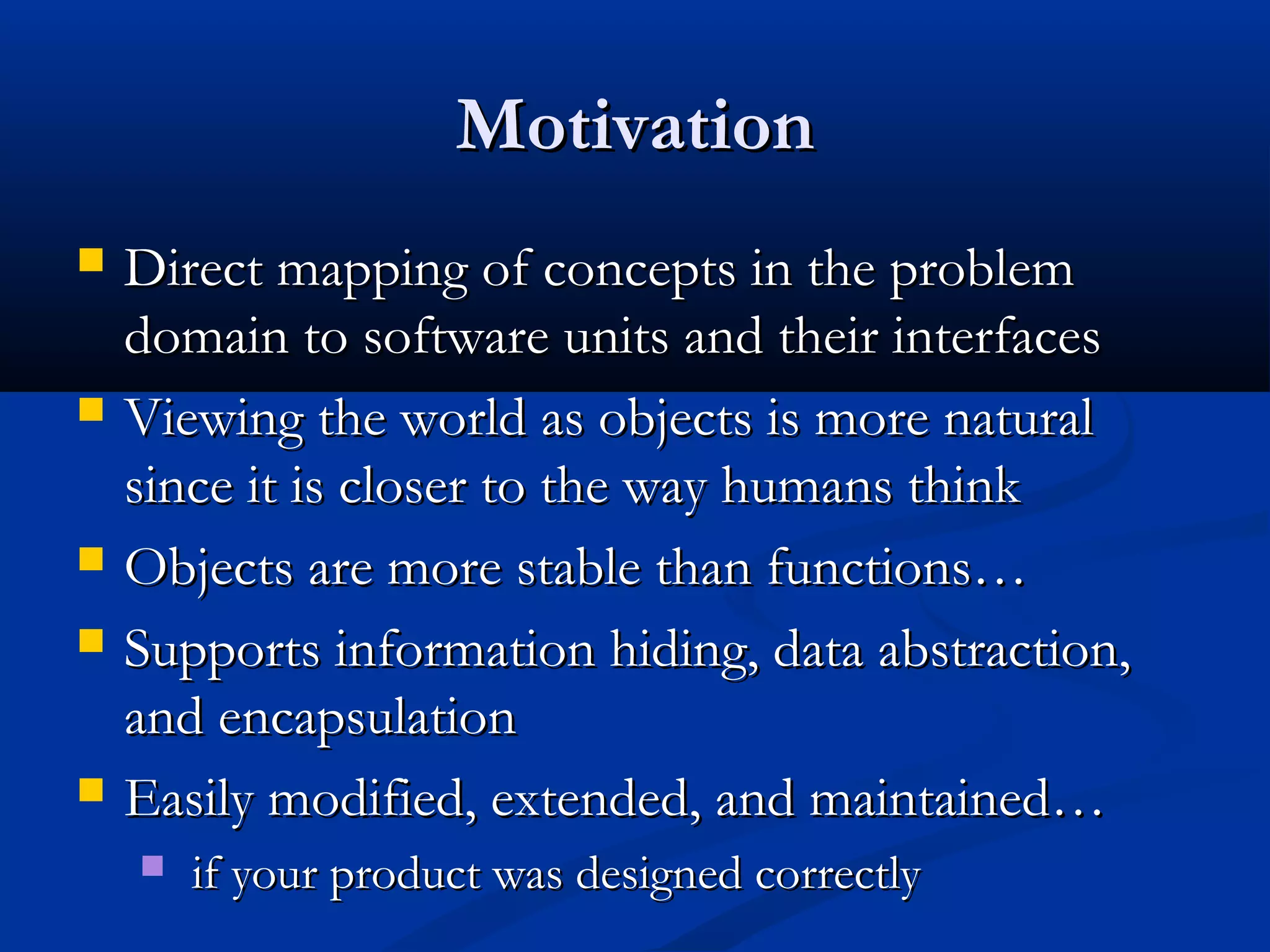 MotivationMotivation
 Direct mapping of concepts in the problemDirect mapping of concepts in the problem
domain to software units and their interfacesdomain to software units and their interfaces
 Viewing the world as objects is more naturalViewing the world as objects is more natural
since it is closer to the way humans thinksince it is closer to the way humans think
 Objects are more stable than functions…Objects are more stable than functions…
 Supports information hiding, data abstraction,Supports information hiding, data abstraction,
and encapsulationand encapsulation
 Easily modified, extended, and maintained…Easily modified, extended, and maintained…
 if your product was designed correctlyif your product was designed correctly
 