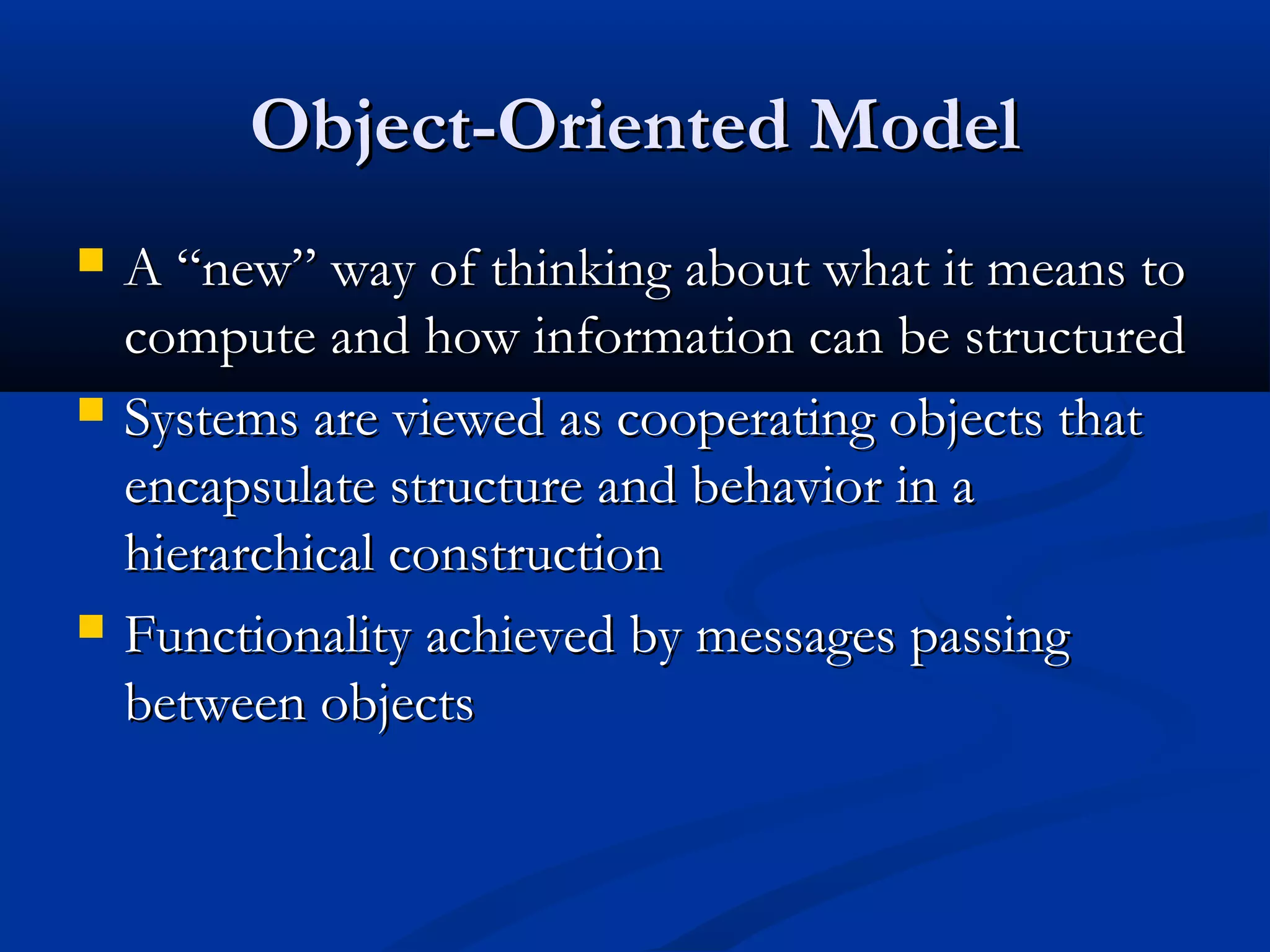 Object-Oriented ModelObject-Oriented Model
 A “new” way of thinking about what it means toA “new” way of thinking about what it means to
compute and how information can be structuredcompute and how information can be structured
 Systems are viewed as cooperating objects thatSystems are viewed as cooperating objects that
encapsulate structure and behavior in aencapsulate structure and behavior in a
hierarchical constructionhierarchical construction
 Functionality achieved by messages passingFunctionality achieved by messages passing
between objectsbetween objects
 