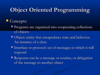 Object Oriented ProgrammingObject Oriented Programming
 Concepts:Concepts:
 Programs are organized into cooperating collectionsPrograms are organized into cooperating collections
of objectsof objects
 Object: entity that encapsulates state and behavior.Object: entity that encapsulates state and behavior.
An instance of a classAn instance of a class
 Interface or protocol: set of messages to which it willInterface or protocol: set of messages to which it will
respondrespond
 Response can be a message or routine, or delegationResponse can be a message or routine, or delegation
of the message to another objectof the message to another object
 