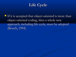 Life CycleLife Cycle
 If it is accepted that object-oriented is more thanIf it is accepted that object-oriented is more than
object-oriented coding, then a whole newobject-oriented coding, then a whole new
approach, including life cycle, must be adoptedapproach, including life cycle, must be adopted
(Booch, 1994)(Booch, 1994)
 