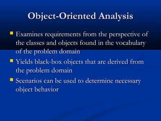 Object-Oriented AnalysisObject-Oriented Analysis
 Examines requirements from the perspective ofExamines requirements from the perspective of
the classes and objects found in the vocabularythe classes and objects found in the vocabulary
of the problem domainof the problem domain
 Yields black-box objects that are derived fromYields black-box objects that are derived from
the problem domainthe problem domain
 Scenarios can be used to determine necessaryScenarios can be used to determine necessary
object behaviorobject behavior
 