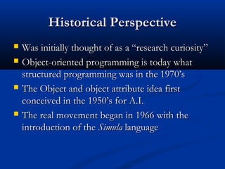 Historical PerspectiveHistorical Perspective
 Was initially thought of as a “research curiosity”Was initially thought of as a “research curiosity”
 Object-oriented programming is today whatObject-oriented programming is today what
structured programming was in the 1970’sstructured programming was in the 1970’s
 The Object and object attribute idea firstThe Object and object attribute idea first
conceived in the 1950’s for A.I.conceived in the 1950’s for A.I.
 The real movement began in 1966 with theThe real movement began in 1966 with the
introduction of theintroduction of the SimulaSimula languagelanguage
 