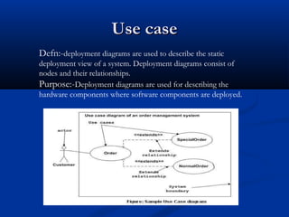 Use caseUse case
Defn:-deployment diagrams are used to describe the static
deployment view of a system. Deployment diagrams consist of
nodes and their relationships.
Purpose:-Deployment diagrams are used for describing the
hardware components where software components are deployed.
 