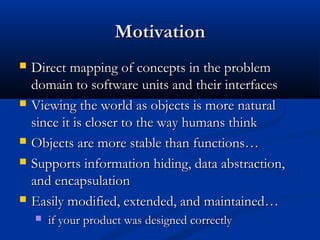 MotivationMotivation
 Direct mapping of concepts in the problemDirect mapping of concepts in the problem
domain to software units and their interfacesdomain to software units and their interfaces
 Viewing the world as objects is more naturalViewing the world as objects is more natural
since it is closer to the way humans thinksince it is closer to the way humans think
 Objects are more stable than functions…Objects are more stable than functions…
 Supports information hiding, data abstraction,Supports information hiding, data abstraction,
and encapsulationand encapsulation
 Easily modified, extended, and maintained…Easily modified, extended, and maintained…
 if your product was designed correctlyif your product was designed correctly
 