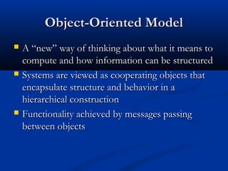 Object-Oriented ModelObject-Oriented Model
 A “new” way of thinking about what it means toA “new” way of thinking about what it means to
compute and how information can be structuredcompute and how information can be structured
 Systems are viewed as cooperating objects thatSystems are viewed as cooperating objects that
encapsulate structure and behavior in aencapsulate structure and behavior in a
hierarchical constructionhierarchical construction
 Functionality achieved by messages passingFunctionality achieved by messages passing
between objectsbetween objects
 