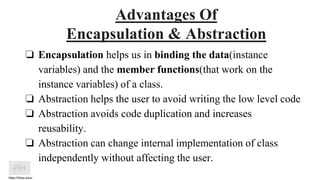 https://htree.plus/
Advantages Of
Encapsulation & Abstraction
❏ Encapsulation helps us in binding the data(instance
variables) and the member functions(that work on the
instance variables) of a class.
❏ Abstraction helps the user to avoid writing the low level code
❏ Abstraction avoids code duplication and increases
reusability.
❏ Abstraction can change internal implementation of class
independently without affecting the user.
 