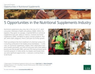 Opportunities in Nutritional Supplements
Executive Insights
5 Opportunities in the Nutritional Supplements Industry
Nutritional supplements play a key role in the lives of U.S. adult
consumers interested in health and wellness (H&W). Within this
segment, they spend, on average, a reported $635 on nutritional
supplements each year: $433 on vitamins, minerals and herbal
supplements (VMS), and $202 on sports nutrition products. And
yet, within both categories, there is still room for further growth.
That’s according to the third installment of a biennial survey L.E.K.
Consulting conducted on the healthy living marketplace — in this
case, on nutritional supplements. Indeed, when asked about their
prior month’s purchases, just 55% of consumers who make H&W a
priority said they bought VMS, and only 25% had purchased sports
nutrition products. In other words, for retailers and brands there
are some significant opportunities — and even a lurking threat —
to be found.
5 Opportunities in the Nutritional Supplements Industry was written by Alex Evans and Maria Steingoltz,
Managing Directors in L.E.K. Consulting’s Consumer Products practice. Alex is based in Los Angeles and
Maria is based in Chicago.
For more information, contact consumerproducts@lek.com.
 