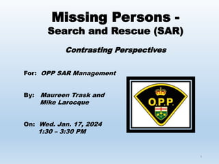 1
Missing Persons -
Search and Rescue (SAR)
Contrasting Perspectives
For: OPP SAR Management
By: Maureen Trask and
Mike Larocque
On: Wed. Jan. 17, 2024
1:30 – 3:30 PM
 
