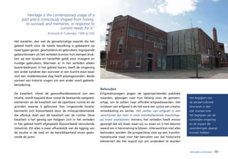 ‘Heritage is the contemporary usage of a
     past and is consciously shaped from history,
       its survivals and memories, in response to
                             current needs for it.’
                        Ashworth & Tunbridge, 1999 (p.105)

Het karakter, dan wel de gevoelsmatige waarde die het
gebied heeft voor de lokale bevolking is gebaseerd op
twee typen genen: geschiedenis en gebruikers. Ingrijpende
gebeurtenissen uit het verleden kunnen hun stempel druk-
ken op een locatie en hetzelfde geldt voor vroegere en
huidige gebruikers. Wanneer er in het verleden alleen
boerenbedrijven in het gebied waren, heeft de omgeving
een ander karakter dan wanneer er een burcht staat waar
ooit een middeleeuwse slag heeft plaatsgevonden. Beide
vormen van historie vragen om een ander soort gebieds-
benadering.
                                                               Behouden
De kwaliteit, ofwel de gezondheidstoestand van een             Erfgoedmanagers pogen de (geprojecteerde) publieke
locatie, wordt bepaald door zowel de bestaande vastgoed-       waarden, gewogen naar hun belang voor de gemeen-               Het begrijpen van
elementen als de kwaliteit van de openbare ruimte en de        schap, om te zetten naar officiële erfgoedwaarden. Het         de sociaal-culturele
gronden waarop is gebouwd. Een ‘ongezonde locatie’             ontstaan van erfgoed is als het ware een cyclus van creatie,   structuren is dan
kenmerkt zich bijvoorbeeld door de milieuproblematiek          ontwikkeling en verlies. Het verlies van erfgoed is een        ook cruciaal voor
die afbreuk doet aan de kwaliteit van de ruimte. Deze          verschijnsel dat men in onze mondialiserende maatschap-        het begrijpen van de
kwaliteit is het gevolg van hetgeen zich in het verleden       pij moet voorkomen. Immers, het verleden heeft ervoor          ruimtelijke omgeving
in het gebied heeft afgespeeld (bijvoorbeeld vervuilende       gezorgd dat wij staan waar wij nu staan en is het daarom       en de impact die
industrie). Dit alles is weer afhankelijk van de ligging van   waard om in herinnering te blijven. Uiteraard kan niet alles   veranderingen daarop
de locatie in de stad en de bereikbaarheid ervan gedu-         behouden worden. De prospectieve visie op een transfor-        kunnen hebben.
rende de jaren.                                                matielocatie staat voor het benutten van die historische
                                                               elementen die het waard zijn om onderdeel te worden


                                                                                                                              behouden en benutten   101
 
