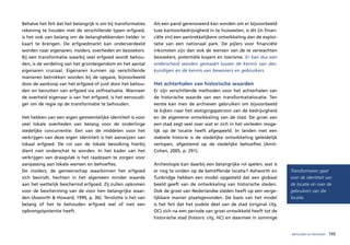 Behalve het feit dat het belangrijk is om bij transformaties   Als een pand gerenoveerd kan worden om er bijvoorbeeld
rekening te houden met de verschillende typen erfgoed,         luxe kantoorbedrijvigheid in te huisvesten, is dit (in finan-
is het ook van belang om de belanghebbenden helder in          ciële zin) een aantrekkelijkere ontwikkeling dan de exploi-
kaart te brengen. De erfgoedmarkt kan onderverdeeld            tatie van een nationaal park. De pijlers voor financiële
worden naar eigenaren, insiders, overheden en bezoekers.       inkomsten zijn dan ook de wensen van de te verwachten
Bij een transformatie waarbij veel erfgoed wordt behou-        bezoekers, potentiële kopers en toerisme. Er kan dus een
den, is de verdeling van het grondeigendom en het aantal       onderscheid worden gemaakt tussen de kennis van des-
eigenaren cruciaal. Eigenaren kunnen op verschillende          kundigen en de kennis van bewoners en gebruikers.
manieren betrokken worden bij de opgave, bijvoorbeeld
door de aankoop van het erfgoed of juist door het behou-       Het achterhalen van historische waarden
den en benutten van erfgoed via zelfrealisatie. Wanneer        Er zijn verschillende methoden voor het achterhalen van
de overheid eigenaar is van het erfgoed, is het eenvoudi-      de historische waarde van een transformatielocatie. Ten
ger om de regie op de transformatie te behouden.               eerste kan men de archieven gebruiken om bijvoorbeeld
                                                               te kijken naar het vestigingspatroon van de bedrijvigheid
Het hebben van een eigen gemeentelijke identiteit is voor      en de algemene ontwikkeling van de stad. De groei van
veel lokale overheden van belang voor de onderlinge            een stad zegt veel over wat er zich in het verleden moge-
stedelijke concurrentie. Een van de middelen voor het          lijk op de locatie heeft afgespeeld. In landen met een
verkrijgen van deze eigen identiteit is het aanwijzen van      stabiele historie is de stedelijke ontwikkeling geleidelijk
lokaal erfgoed. De rol van de lokale bevolking hierbij         verlopen, afgestemd op de stedelijke behoeftes (Amit-
dient niet onderschat te worden. In het kader van het          Cohen, 2005, p. 291).
verkrijgen van draagvlak is het raadzaam te zorgen voor
aanpassing aan lokale wensen en behoeftes.                     Archeologie kan daarbij een belangrijke rol spelen; wat is
De insiders, de gemeenschap waarbinnen het erfgoed             er nog te vinden op de betreffende locatie? Ashworth en         Transformeren gaat
zich bevindt, hechten in het algemeen minder waarde            Tunbridge hebben een model opgesteld dat een globaal            over de identiteit van
aan het wettelijk beschermd erfgoed. Zij zullen opkomen        beeld geeft van de ontwikkeling van historische steden.         de locatie en over de
voor de bescherming van de voor hen belangrijke waar-          Ook de groei van Nederlandse steden heeft op een verge-         gebruikers van die
den (Asworth & Howard, 1999, p. 36). Tenslotte is het van      lijkbare manier plaatsgevonden. De basis van het model          locatie.
belang of het te behouden erfgoed wel of niet een              is het feit dat het oudste deel van de stad (original city,
opbrengstpotentie heeft.                                       OC) zich na een periode van groei ontwikkeld heeft tot de
                                                               historische stad (historic city, HC) en daarmee in sommige


                                                                                                                               behouden en benutten   105
 