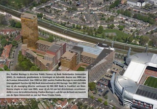 Drs. Pauline Bieringa is directeur Public Finance bij Bank Nederlandse Gemeenten
(BNG). Ze studeerde geschiedenis in Groningen en behaalde daarna een MBA aan
de Erasmus Universiteit. Van 1990 tot 2001 werkte Pauline Bieringa in verschillende
(management) functies bij ING Bank International en ING Barings. Van 2001 tot 2004
was zij als managing director werkzaam bij ING BHF Bank in Frankfurt am Main.
Daarna stapte ze over naar BNG, waar zij als lid van het directieteam verantwoor-
delijk is voor de kredietverlening. Pauline Bieringa is ook lid van de Raad van toezicht
van de Open Universiteit en van het Hivos-Triodos Fonds.


150   financieel – economisch
 