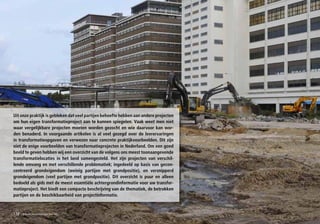 Uit onze praktijk is gebleken dat veel partijen behoefte hebben aan andere projecten
om hun eigen transformatieproject aan te kunnen spiegelen. Vaak weet men niet
waar vergelijkbare projecten moeten worden gezocht en wie daarvoor kan wor-
den benaderd. In voorgaande artikelen is al veel gezegd over de leerervaringen
in transformatieopgaven en verwezen naar concrete praktijkvoorbeelden. Dit zijn
niet de enige voorbeelden van transformatieprojecten in Nederland. Om een goed
beeld te geven hebben wij een overzicht van de volgens ons meest toonaangevende
transformatielocaties in het land samengesteld. Het zijn projecten van verschil-
lende omvang en met verschillende problematiek; ingedeeld op basis van gecon-
centreerd grondeigendom (weinig partijen met grondpositie), en versnipperd
grondeigendom (veel partijen met grondpositie). Dit overzicht is puur en alleen
bedoeld als gids met de meest essentiële achtergrondinformatie voor uw transfor-
matieproject. Het biedt een compacte beschrijving van de thematiek, de betrokken
partijen en de beschikbaarheid van projectinformatie.



152   transformatieprojecten NL
 
