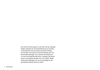 Een woord van dank gaat uit naar allen die een bijdrage
                hebben geleverd aan de totstandkoming van dit boek.
                In het bijzonder Friso de Zeeuw, Germaine Sanders,
                Jan den Boer, Arno Boon en Pauline Bieringa voor hun
                persoonlijke bijdragen. Onze speciale dank gaat ook
                uit naar alle projectdirecteurenen -managers die bereid
                waren hun projectervaringen met ons te delen. Mede
                dankzij deze bijdragen zijn wij erin geslaagd om een
                veelzijdig handboek samen te stellen.


2   dankwoord
 