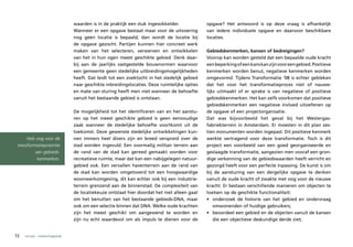 waarden is in de praktijk een stuk ingewikkelder.             opgave? Het antwoord is op deze vraag is afhankelijk
                                 Wanneer er een opgave bestaat maar voor de uitvoering         van iedere individuele opgave en daarvoor beschikbare
                                 nog geen locatie is bepaald, dan wordt de locatie bij         locaties.
                                 de opgave gezocht. Partijen kunnen hier concreet werk
                                 maken van het selecteren, verwerven en ontwikkelen            Gebiedskenmerken, kansen of bedreigingen?
                                 van het in hun ogen meest geschikte gebied. Denk daar-        Voorop kan worden gesteld dat een bepaalde oude kracht
                                 bij aan de jaarlijks vastgestelde bouwnormen waarvoor         een beperking of een kans kan zijn voor een gebied. Positieve
                                 een gemeente geen stedelijke uitbreidingsmogelijkheden        kenmerken worden benut, negatieve kenmerken worden
                                 heeft. Dat leidt tot een zoektocht in het stedelijk gebied    omgevormd. Tijdens Transformatie ‘08 is echter gebleken
                                 naar geschikte inbreidingslocaties. Deze ruimtelijke opties   dat het voor het transformatieproces niet of nauwe-
                                 en mate van sturing heeft men niet wanneer de behoefte        lijks uitmaakt of er sprake is van negatieve of positieve
                                 vanuit het bestaande gebied is ontstaan.                      gebiedskenmerken. Het kan zelfs voorkomen dat positieve
                                                                                               gebiedskenmerken een negatieve invloed uitoefenen op
                                 De mogelijkheid tot het identificeren van en het aanstu-      de opgave of een projectorganisatie.
                                 ren op het meest geschikte gebied is geen eenvoudige          Dat was bijvoorbeeld het geval bij het Westergas-
                                 zaak wanneer de stedelijke behoefte voortkomt uit de          fabriekterrein in Amsterdam. Er moesten in dit plan zes-
                                 toekomst. Deze gewenste stedelijke ontwikkelingen kun-        tien monumenten worden ingepast. Dit positieve kenmerk
      Heb oog voor de            nen immers heel divers zijn en breed verspreid over de        werkte vertragend voor deze transformatie. Toch is dit
 transformatiepotentie           stad worden ingevuld. Een voormalig militair terrein aan      project een voorbeeld van een goed georganiseerde en
          van gebieds-           de rand van de stad kan gereed gemaakt worden voor            geslaagde transformatie, aangezien men vooraf een gron-
           kenmerken.            recreatieve ruimte, maar dat kan een nabijgelegen natuur-     dige verkenning van de gebiedswaarden heeft verricht en
                                 gebied ook. Een vervallen haventerrein aan de rand van        gezorgd heeft voor een perfecte inpassing. De kunst is om
                                 de stad kan worden omgetoverd tot een hoogwaardige            bij de aansturing van een dergelijke opgave te denken
                                 woonwerkomgeving, dit kan echter ook bij een industrie-       vanuit de oude kracht of zwakte met oog voor de nieuwe
                                 terrein grenzend aan de binnenstad. De complexiteit van       kracht. Er bestaan verschillende manieren om objecten te
                                 de locatiekeuze ontstaat hier doordat het niet alleen gaat    toetsen op de geschikte functionaliteit:
                                 om het benutten van het bestaande gebieds-DNA, maar           • onderzoek de historie van het gebied en ondervraag
                                 ook om een selectie binnen dat DNA. Welke oude krachten           omwonenden of huidige gebruikers;
                                 zijn het meest geschikt om aangewend te worden en             • beoordeel een gebied en de objecten vanuit de kansen
                                 zijn nu echt waardevol om als impuls te dienen voor de            die een objectieve deskundige derde ziet;


72   sociaal – maatschappelijk
 