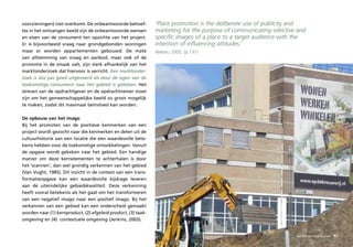 voorzieningen) niet overkomt. De onbeantwoorde behoef-         ‘Place promotion is the deliberate use of publicity and
tes in het ontvangen beeld zijn de onbeantwoorde wensen        marketing for the purpose of communicating selective and
en eisen van de consument ten opzichte van het project.        specific images of a place to a target audience with the
Er is bijvoorbeeld vraag naar grondgebonden woningen           intention of influencing attitudes.’
maar er worden appartementen gebouwd. De mate                  Nelson, 2005, (p.131)
van afstemming van vraag en aanbod, maar ook of de
promotie in de smaak valt, zijn sterk afhankelijk van het
marktonderzoek dat hiervoor is verricht. Een marktonder-
zoek is dus pas goed uitgevoerd als door de ogen van de
toekomstige consument naar het gebied is gekeken. Het
streven van de opdrachtgever en de opdrachtnemer moet
zijn om het gemeenschappelijke beeld zo groot mogelijk
te maken, zodat dit maximaal beïnvloed kan worden.

De opbouw van het imago
Bij het promoten van de positieve kenmerken van een
project wordt gezocht naar die kenmerken en delen uit de
cultuurhistorie van een locatie die een waardevolle bete-
kenis hebben voor de toekomstige ontwikkelingen. Vanuit
de opgave wordt gekeken naar het gebied. Een handige
manier om deze kernelementen te achterhalen is door
het ‘scannen’, dan wel grondig verkennen van het gebied
(Van Vught, 1985). Dit inzicht in de context van een trans-
formatieopgave kan een waardevolle bijdrage leveren
aan de uiteindelijke gebiedskwaliteit. Deze verkenning
heeft vooral betekenis als het gaat om het transformeren
van een negatief imago naar een positief imago. Bij het
verkennen van een gebied kan een onderscheid gemaakt
worden naar (1) kernproduct, (2) afgeleid product, (3) taak-
omgeving en (4) contextuele omgeving (Jenkins, 2003).


                                                                                                                  sociaal – maatschappelijk
                                                                                                                   van binnen naar buiten     87
 