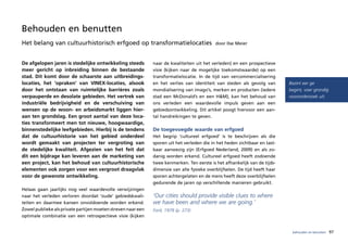 Behouden en benutten
Het belang van cultuurhistorisch erfgoed op transformatielocaties                           door Ilse Meier



De afgelopen jaren is stedelijke ontwikkeling steeds          naar de kwaliteiten uit het verleden) en een prospectieve
meer gericht op inbreiding binnen de bestaande                visie (kijken naar de mogelijke toekomstwaarde) op een
stad. Dit komt door de schaarste aan uitbreidings-            transformatielocatie. In de tijd van vercommercialisering
locaties, het ‘opraken’ van VINEX-locaties, alsook            en het verlies van identiteit van steden als gevolg van        Bezint eer ge
door het ontstaan van ruimtelijke barrières zoals             mondialisering van imago’s, merken en producten (iedere        begint, voer grondig
verpauperde en desolate gebieden. Het vertrek van             stad een McDonald’s en een H&M), kan het behoud van            vooronderzoek uit.
industriële bedrijvigheid en de verschuiving van              ons verleden een waardevolle impuls geven aan een
wensen op de woon- en arbeidsmarkt liggen hier-               gebiedsontwikkeling. Dit artikel poogt hiervoor een aan-
aan ten grondslag. Een groot aantal van deze loca-            tal handreikingen te geven.
ties transformeert men tot nieuwe, hoogwaardige,
binnenstedelijke leefgebieden. Hierbij is de tendens          De toegevoegde waarde van erfgoed
dat de cultuurhistorie van het gebied onderdeel               Het begrip ‘cultureel erfgoed’ is te beschrijven als die
wordt gemaakt van projecten ter vergroting van                sporen uit het verleden die in het heden zichtbaar en tast-
de stedelijke kwaliteit. Afgezien van het feit dat            baar aanwezig zijn (Erfgoed Nederland, 2009) en als zo-
dit een bijdrage kan leveren aan de marketing van             danig worden erkend. Cultureel erfgoed heeft zodoende
een project, kan het behoud van cultuurhistorische            twee kenmerken. Ten eerste is het afhankelijk van de tijds-
elementen ook zorgen voor een vergroot draagvlak              dimensie van alle fysieke overblijfselen. De tijd heeft haar
voor de gewenste ontwikkeling.                                sporen achtergelaten en de mens heeft deze overblijfselen
                                                              gedurende de jaren op verschillende manieren gebruikt.
Helaas gaan jaarlijks nog veel waardevolle verwijzingen
naar het verleden verloren doordat ‘oude’ gebiedskwali-       ‘Our cities should provide visible clues to where
teiten en daarmee kansen onvoldoende worden erkend.           we have been and where we are going.’
Zowel publieke als private partijen moeten streven naar een   Ford, 1978 (p. 273)
optimale combinatie van een retrospectieve visie (kijken


                                                                                                                              behouden en benutten   97
 