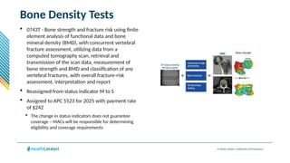 © Health Catalyst. Confidential and Proprietary.
Bone Density Tests
 0743T - Bone strength and fracture risk using finite
element analysis of functional data and bone
mineral density (BMD), with concurrent vertebral
fracture assessment, utilizing data from a
computed tomography scan, retrieval and
transmission of the scan data, measurement of
bone strength and BMD and classification of any
vertebral fractures, with overall fracture-risk
assessment, interpretation and report
 Reassigned from status indicator M to S
 Assigned to APC 5523 for 2025 with payment rate
of $242
 The change in status indicators does not guarantee
coverage – MACs will be responsible for determining
eligibility and coverage requirements
 