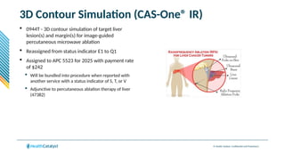 © Health Catalyst. Confidential and Proprietary.
3D Contour Simulation (CAS-One® IR)
 0944T - 3D contour simulation of target liver
lesion(s) and margin(s) for image-guided
percutaneous microwave ablation
 Reassigned from status indicator E1 to Q1
 Assigned to APC 5523 for 2025 with payment rate
of $242
 Will be bundled into procedure when reported with
another service with a status indicator of S, T, or V
 Adjunctive to percutaneous ablation therapy of liver
(47382)
 