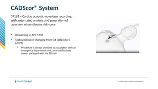 © Health Catalyst. Confidential and Proprietary.
CADScor® System
0716T – Cardiac acoustic waveform recording
with automated analysis and generation of
coronary artery disease risk score
 Remaining in APC 5733
 Status indicator changing from Q1 (2024) to S
(2025)
 Procedure is always provided in association with an
emergency department visit, so was effectively
always packaged with the ER visit
 