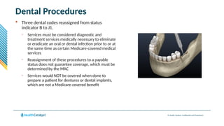 © Health Catalyst. Confidential and Proprietary.
Dental Procedures
 Three dental codes reassigned from status
indicator B to J1.
– Services must be considered diagnostic and
treatment services medically necessary to eliminate
or eradicate an oral or dental infection prior to or at
the same time as certain Medicare-covered medical
services
– Reassignment of these procedures to a payable
status does not guarantee coverage, which must be
determined by the MAC
– Services would NOT be covered when done to
prepare a patient for dentures or dental implants,
which are not a Medicare-covered benefit
 
