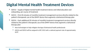 © Health Catalyst. Confidential and Proprietary.
Digital Mental Health Treatment Devices
 G0552 – Supply of digital mental health treatment device and initial education and
onboarding, per course of treatment
 G0553 – First 20 minutes of monthly treatment management services directly related to the
patient’s therapeutic use of the DMHT device that augments a behavioral therapy plan
 G0554 – Each additional 20 minutes of monthly treatment management services directly
related to the patient’s therapeutic use of the DMHT device that augments a behavioral
therapy plan
 New technologies to help mitigate shortage of behavioral health professionals
 G0552 and G0553 will be assigned to APC 5012 with a national payment rate of approximately
$129
 