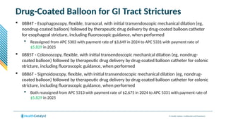 © Health Catalyst. Confidential and Proprietary.
Drug-Coated Balloon for GI Tract Strictures
 0884T - Esophagoscopy, flexible, transoral, with initial transendoscopic mechanical dilation (eg,
nondrug-coated balloon) followed by therapeutic drug delivery by drug-coated balloon catheter
for esophageal stricture, including fluoroscopic guidance, when performed
 Reassigned from APC 5303 with payment rate of $3,649 in 2024 to APC 5331 with payment rate of
$5,829 in 2025
 0885T - Colonoscopy, flexible, with initial transendoscopic mechanical dilation (eg, nondrug-
coated balloon) followed by therapeutic drug delivery by drug-coated balloon catheter for colonic
stricture, including fluoroscopic guidance, when performed
 0886T - Sigmoidoscopy, flexible, with initial transendoscopic mechanical dilation (eg, nondrug-
coated balloon) followed by therapeutic drug delivery by drug-coated balloon catheter for colonic
stricture, including fluoroscopic guidance, when performed
 Both reassigned from APC 5313 with payment rate of $2,675 in 2024 to APC 5331 with payment rate of
$5,829 in 2025
 
