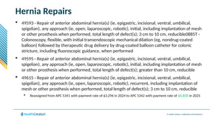 © Health Catalyst. Confidential and Proprietary.
Hernia Repairs
 49593 - Repair of anterior abdominal hernia(s) (ie, epigastric, incisional, ventral, umbilical,
spigelian), any approach (ie, open, laparoscopic, robotic), initial, including implantation of mesh
or other prosthesis when performed, total length of defect(s); 3 cm to 10 cm, reducible0885T -
Colonoscopy, flexible, with initial transendoscopic mechanical dilation (eg, nondrug-coated
balloon) followed by therapeutic drug delivery by drug-coated balloon catheter for colonic
stricture, including fluoroscopic guidance, when performed
 49595 - Repair of anterior abdominal hernia(s) (ie, epigastric, incisional, ventral, umbilical,
spigelian), any approach (ie, open, laparoscopic, robotic), initial, including implantation of mesh
or other prosthesis when performed, total length of defect(s); greater than 10 cm, reducible
 49615 - Repair of anterior abdominal hernia(s) (ie, epigastric, incisional, ventral, umbilical,
spigelian), any approach (ie, open, laparoscopic, robotic), recurrent, including implantation of
mesh or other prosthesis when performed, total length of defect(s); 3 cm to 10 cm, reducible
 Reassigned from APC 5341 with payment rate of $3,296 in 2024 to APC 5342 with payment rate of $5,835 in 2025
 